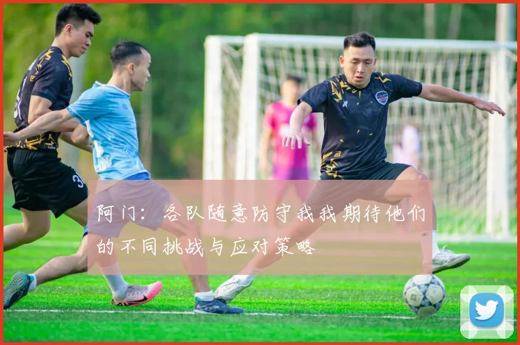 阿门：各队随意防守我我期待他们的不同挑战与应对策略