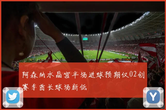 阿森纳水晶宫半场进球预期仅02创赛季酋长球场新低