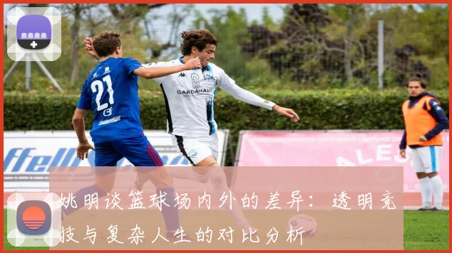 姚明谈篮球场内外的差异：透明竞技与复杂人生的对比分析