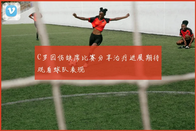 C罗因伤缺席比赛分享治疗进展期待观看球队表现