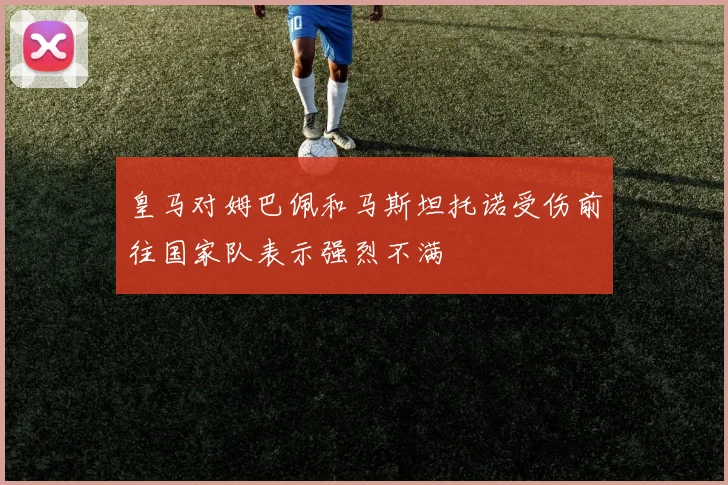 皇马对姆巴佩和马斯坦托诺受伤前往国家队表示强烈不满