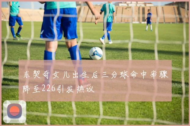 东契奇女儿出生后三分球命中率骤降至226引发热议