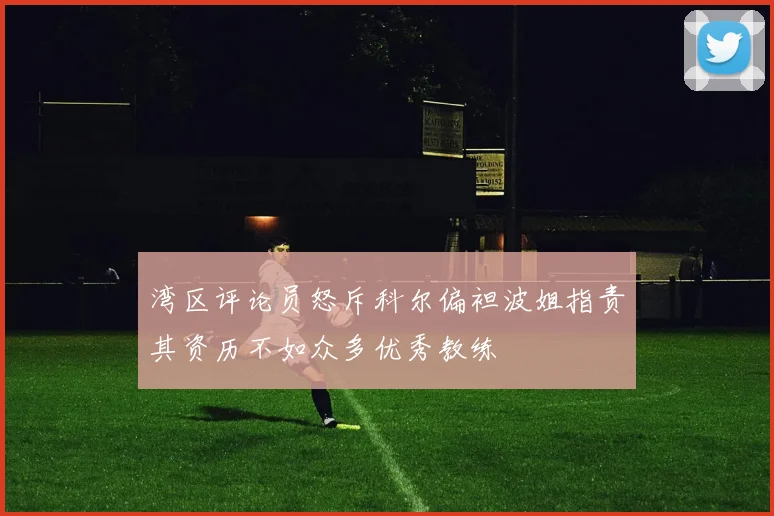 湾区评论员怒斥科尔偏袒波姐指责其资历不如众多优秀教练