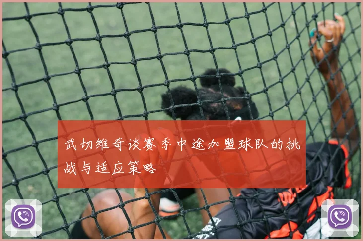 武切维奇谈赛季中途加盟球队的挑战与适应策略