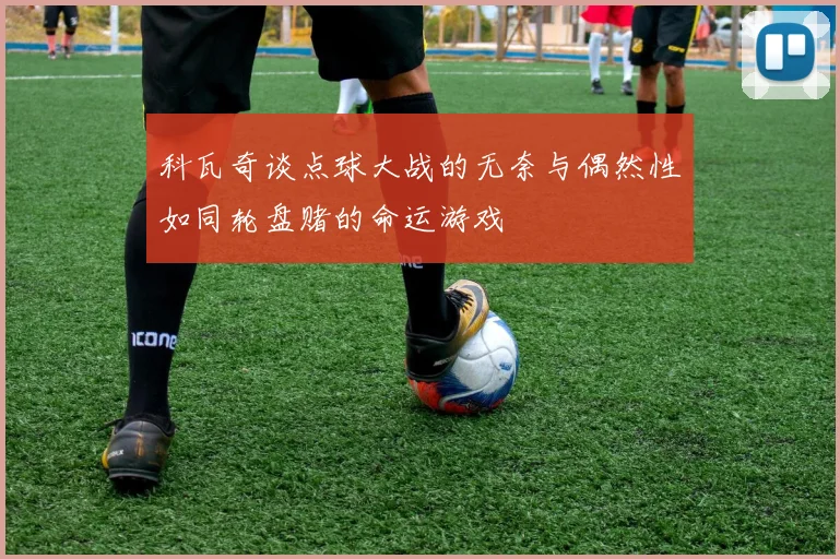 科瓦奇谈点球大战的无奈与偶然性如同轮盘赌的命运游戏