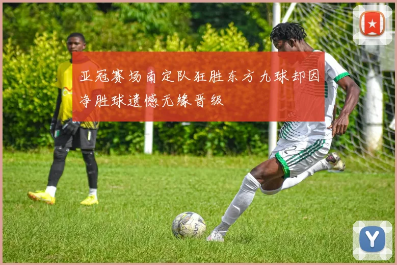 亚冠赛场南定队狂胜东方九球却因净胜球遗憾无缘晋级