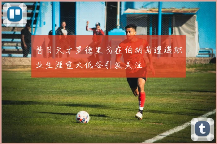 昔日天才罗德里戈在伯纳乌遭遇职业生涯重大低谷引发关注