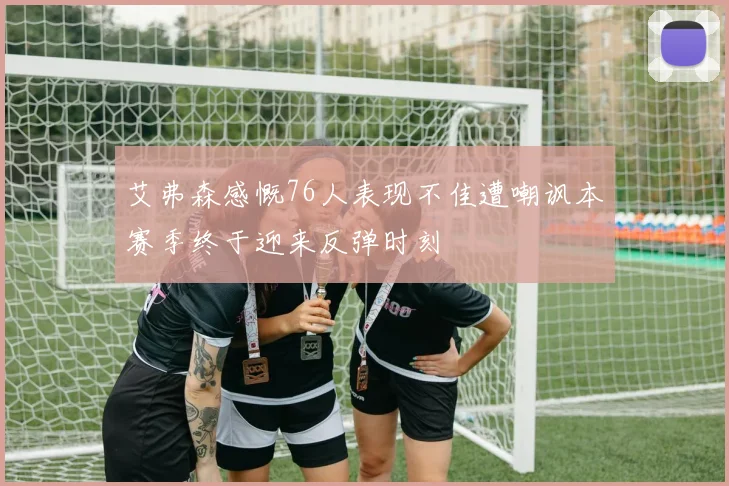 艾弗森感慨76人表现不佳遭嘲讽本赛季终于迎来反弹时刻