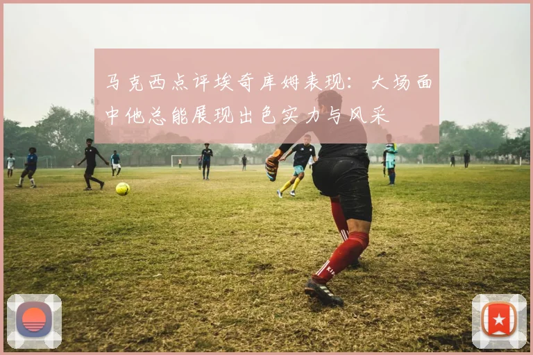马克西点评埃奇库姆表现：大场面中他总能展现出色实力与风采