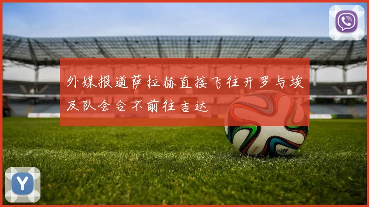 外媒报道萨拉赫直接飞往开罗与埃及队会合不前往吉达